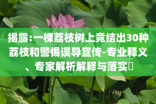 揭露:一棵荔枝樹(shù)上竟結(jié)出30種荔枝和警惕誤導(dǎo)宣傳-專業(yè)釋義、專家解析解釋與落實(shí)?