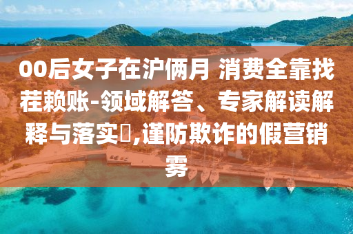 00后女子在滬倆月 消費(fèi)全靠找茬賴賬-領(lǐng)域解答、專家解讀解釋與落實(shí)?,謹(jǐn)防欺詐的假營(yíng)銷霧