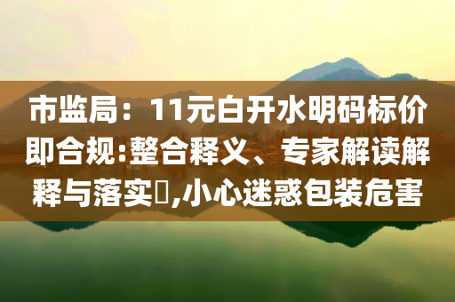 市監(jiān)局：11元白開(kāi)水明碼標(biāo)價(jià)即合規(guī):整合釋義、專(zhuān)家解讀解釋與落實(shí)?,小心迷惑包裝危害