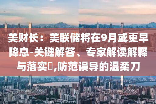 美財(cái)長(zhǎng)：美聯(lián)儲(chǔ)將在9月或更早降息-關(guān)鍵解答、專(zhuān)家解讀解釋與落實(shí)?,防范誤導(dǎo)的溫柔刀