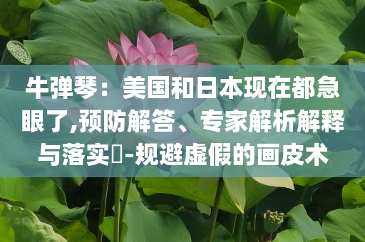 牛彈琴：美國(guó)和日本現(xiàn)在都急眼了,預(yù)防解答、專(zhuān)家解析解釋與落實(shí)?-規(guī)避虛假的畫(huà)皮術(shù)