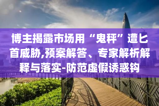 博主揭露市場(chǎng)用“鬼秤”遭匕首威脅,預(yù)案解答、專(zhuān)家解析解釋與落實(shí)-防范虛假誘惑鉤