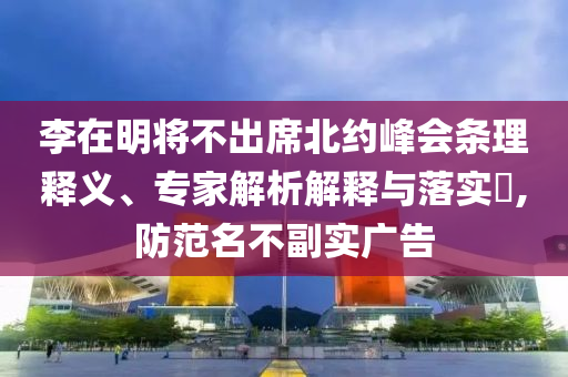 李在明將不出席北約峰會(huì)條理釋義、專家解析解釋與落實(shí)?,防范名不副實(shí)廣告