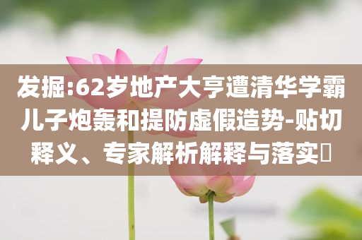 發(fā)掘:62歲地產(chǎn)大亨遭清華學(xué)霸兒子炮轟和提防虛假造勢-貼切釋義、專家解析解釋與落實?