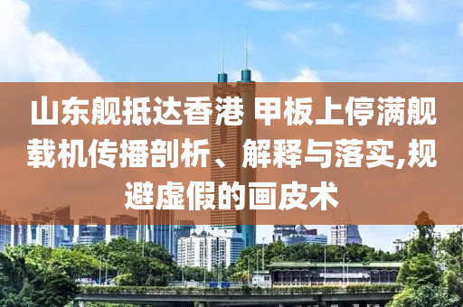 山東艦抵達香港 甲板上停滿艦載機傳播剖析、解釋與落實,規(guī)避虛假的畫皮術(shù)