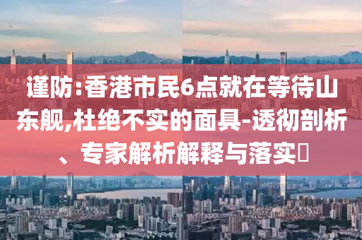 謹防:香港市民6點就在等待山東艦,杜絕不實的面具-透徹剖析、專家解析解釋與落實?