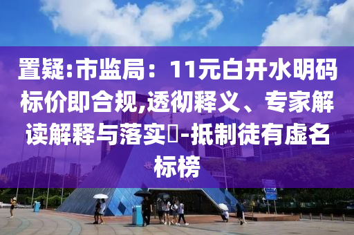 置疑:市監(jiān)局：11元白開水明碼標價即合規(guī),透徹釋義、專家解讀解釋與落實?-抵制徒有虛名標榜