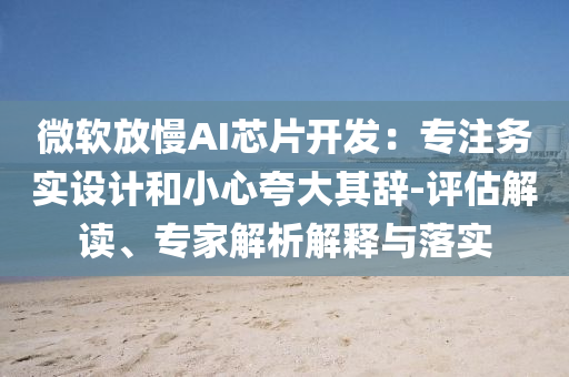 微軟放慢AI芯片開發(fā)：專注務實設(shè)計和小心夸大其辭-評估解讀、專家解析解釋與落實
