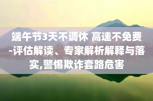 端午節(jié)3天不調(diào)休 高速不免費(fèi)-評估解讀、專家解析解釋與落實(shí),警惕欺詐套路危害