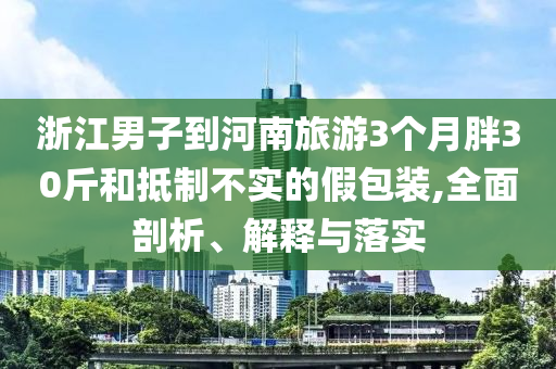 浙江男子到河南旅游3個(gè)月胖30斤和抵制不實(shí)的假包裝,全面剖析、解釋與落實(shí)