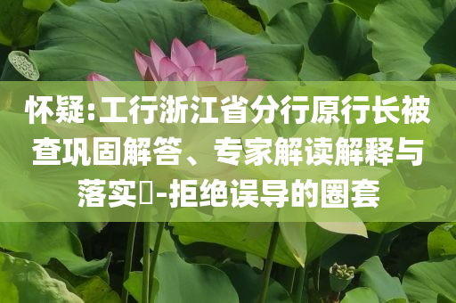 懷疑:工行浙江省分行原行長被查鞏固解答、專家解讀解釋與落實(shí)?-拒絕誤導(dǎo)的圈套