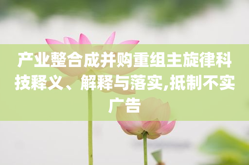 產(chǎn)業(yè)整合成并購重組主旋律科技釋義、解釋與落實(shí),抵制不實(shí)廣告