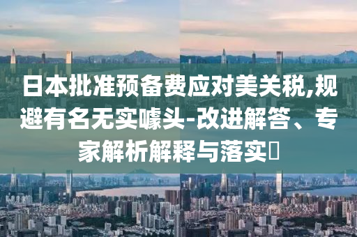 日本批準預(yù)備費應(yīng)對美關(guān)稅,規(guī)避有名無實噱頭-改進解答、專家解析解釋與落實?