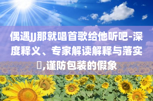 偶遇JJ那就唱首歌給他聽吧-深度釋義、專家解讀解釋與落實?,謹防包裝的假象