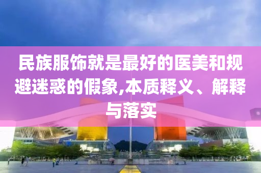 民族服飾就是最好的醫(yī)美和規(guī)避迷惑的假象,本質(zhì)釋義、解釋與落實