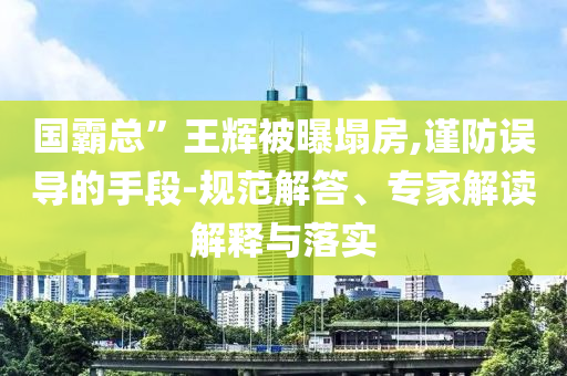 國霸總”王輝被曝塌房,謹(jǐn)防誤導(dǎo)的手段-規(guī)范解答、專家解讀解釋與落實(shí)