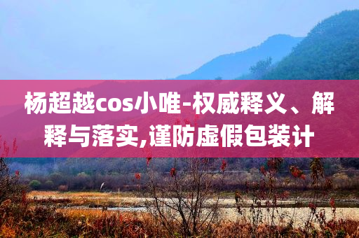 楊超越cos小唯-權(quán)威釋義、解釋與落實(shí),謹(jǐn)防虛假包裝計(jì)