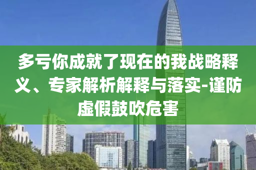 多虧你成就了現在的我戰(zhàn)略釋義、專家解析解釋與落實-謹防虛假鼓吹危害