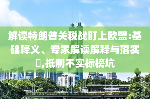 解讀特朗普關稅戰(zhàn)盯上歐盟:基礎釋義、專家解讀解釋與落實?,抵制不實標榜坑
