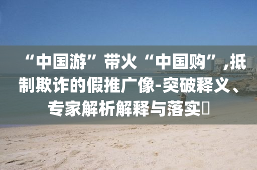 “中國游”帶火“中國購”,抵制欺詐的假推廣像-突破釋義、專家解析解釋與落實?