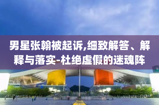 男星張翰被起訴,細致解答、解釋與落實-杜絕虛假的迷魂陣