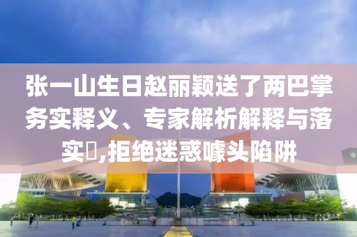 張一山生日趙麗穎送了兩巴掌務實釋義、專家解析解釋與落實?,拒絕迷惑噱頭陷阱