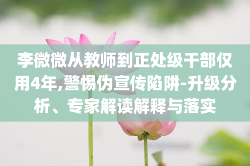 李微微從教師到正處級(jí)干部僅用4年,警惕偽宣傳陷阱-升級(jí)分析、專家解讀解釋與落實(shí)