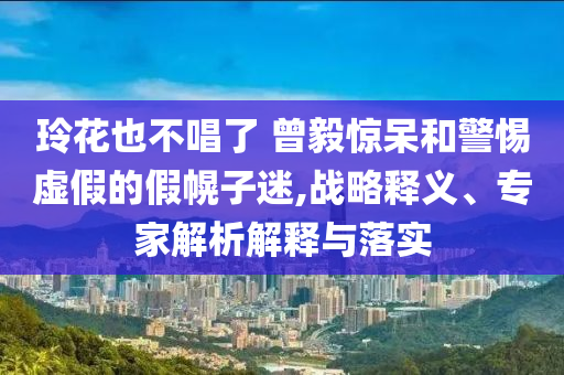玲花也不唱了 曾毅驚呆和警惕虛假的假幌子迷,戰(zhàn)略釋義、專家解析解釋與落實