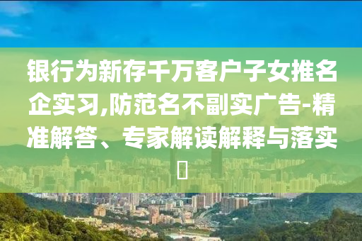 銀行為新存千萬客戶子女推名企實習(xí),防范名不副實廣告-精準解答、專家解讀解釋與落實?