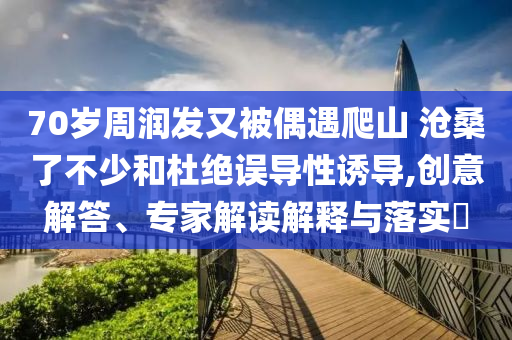 70歲周潤發(fā)又被偶遇爬山 滄桑了不少和杜絕誤導(dǎo)性誘導(dǎo),創(chuàng)意解答、專家解讀解釋與落實?