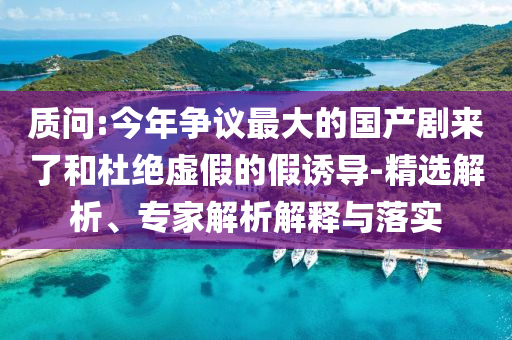 質(zhì)問:今年爭議最大的國產(chǎn)劇來了和杜絕虛假的假誘導(dǎo)-精選解析、專家解析解釋與落實