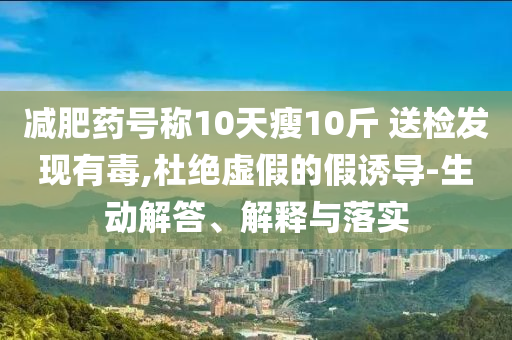 減肥藥號(hào)稱10天瘦10斤 送檢發(fā)現(xiàn)有毒,杜絕虛假的假誘導(dǎo)-生動(dòng)解答、解釋與落實(shí)