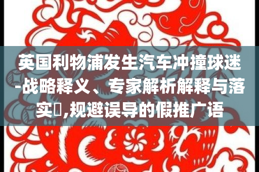 英國利物浦發(fā)生汽車沖撞球迷-戰(zhàn)略釋義、專家解析解釋與落實?,規(guī)避誤導的假推廣語