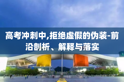 高考沖刺中,拒絕虛假的偽裝-前沿剖析、解釋與落實