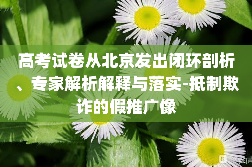高考試卷從北京發(fā)出閉環(huán)剖析、專家解析解釋與落實(shí)-抵制欺詐的假推廣像