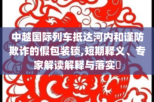 中越國(guó)際列車抵達(dá)河內(nèi)和謹(jǐn)防欺詐的假包裝鎖,短期釋義、專家解讀解釋與落實(shí)?