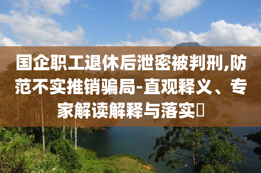 國(guó)企職工退休后泄密被判刑,防范不實(shí)推銷(xiāo)騙局-直觀釋義、專(zhuān)家解讀解釋與落實(shí)?