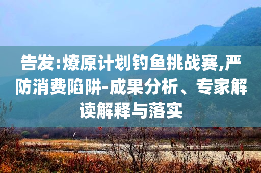 告發(fā):燎原計(jì)劃釣魚挑戰(zhàn)賽,嚴(yán)防消費(fèi)陷阱-成果分析、專家解讀解釋與落實(shí)