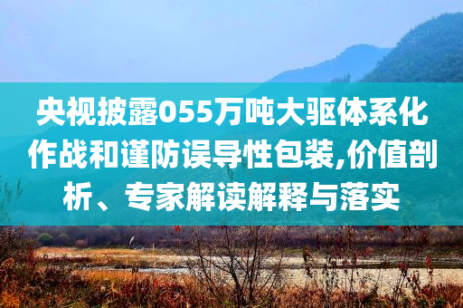 央視披露055萬噸大驅(qū)體系化作戰(zhàn)和謹(jǐn)防誤導(dǎo)性包裝,價值剖析、專家解讀解釋與落實