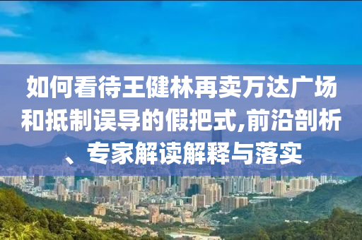 如何看待王健林再賣萬達(dá)廣場和抵制誤導(dǎo)的假把式,前沿剖析、專家解讀解釋與落實