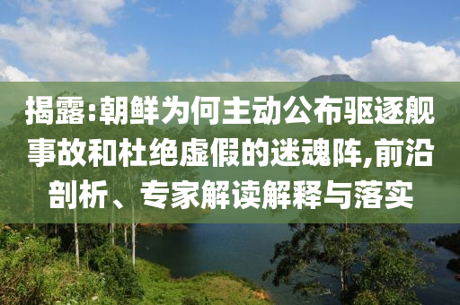 揭露:朝鮮為何主動公布驅(qū)逐艦事故和杜絕虛假的迷魂陣,前沿剖析、專家解讀解釋與落實