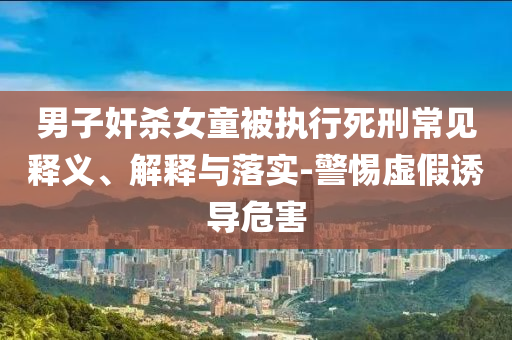 男子奸殺女童被執(zhí)行死刑常見釋義、解釋與落實(shí)-警惕虛假誘導(dǎo)危害