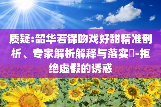 質(zhì)疑:韶華若錦吻戲好甜精準剖析、專家解析解釋與落實?-拒絕虛假的誘惑