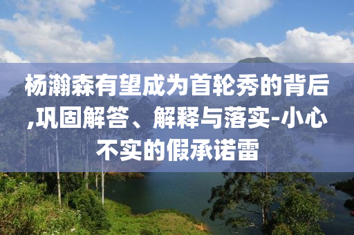 楊瀚森有望成為首輪秀的背后,鞏固解答、解釋與落實-小心不實的假承諾雷