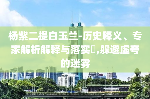 楊紫二提白玉蘭-歷史釋義、專家解析解釋與落實(shí)?,躲避虛夸的迷霧