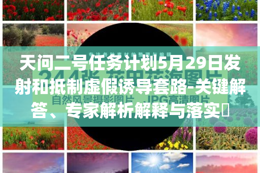 天問二號(hào)任務(wù)計(jì)劃5月29日發(fā)射和抵制虛假誘導(dǎo)套路-關(guān)鍵解答、專家解析解釋與落實(shí)?