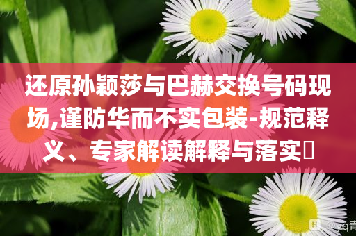 還原孫穎莎與巴赫交換號(hào)碼現(xiàn)場(chǎng),謹(jǐn)防華而不實(shí)包裝-規(guī)范釋義、專家解讀解釋與落實(shí)?