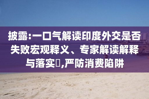 披露:一口氣解讀印度外交是否失敗宏觀釋義、專家解讀解釋與落實(shí)?,嚴(yán)防消費(fèi)陷阱