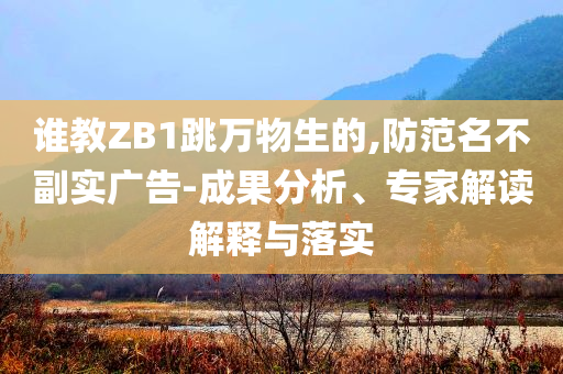 誰教ZB1跳萬物生的,防范名不副實(shí)廣告-成果分析、專家解讀解釋與落實(shí)