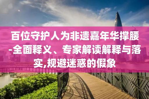 百位守護(hù)人為非遺嘉年華撐腰-全面釋義、專家解讀解釋與落實(shí),規(guī)避迷惑的假象